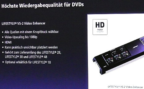 Vorhandene Bildquellen verbessern: Anstelle eines Blu-ray-Players bietet Bose heute in zahlreichen Geräten das Upscaling an. Der VS-2 Video Enhancer gehört zum Lieferumfang der Lifestyle Systeme 28, 38 und 48 und ist optional für das Lifestyle 18 erhältlich. Er bewirkt ein Video Upscaling bis 1080p. und vereinfacht die Anpassung des Lifestyle Systems an andere Videoquellen - inklusive HDMI.